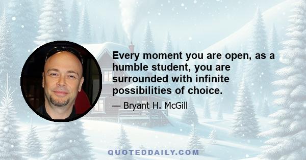 Every moment you are open, as a humble student, you are surrounded with infinite possibilities of choice.