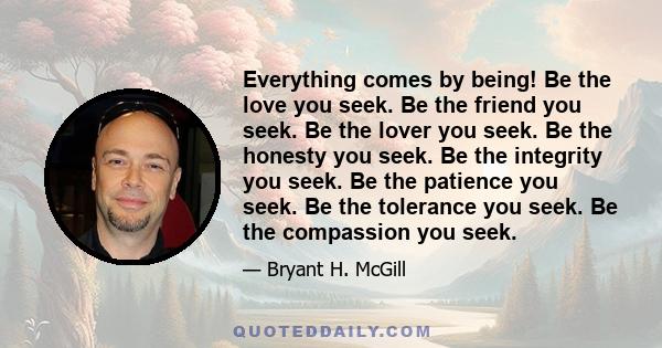 Everything comes by being! Be the love you seek. Be the friend you seek. Be the lover you seek. Be the honesty you seek. Be the integrity you seek. Be the patience you seek. Be the tolerance you seek. Be the compassion