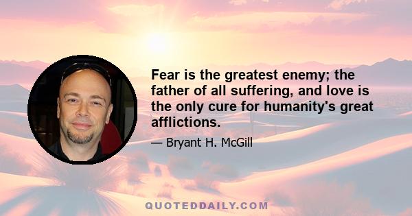 Fear is the greatest enemy; the father of all suffering, and love is the only cure for humanity's great afflictions.