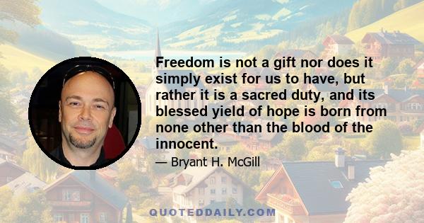 Freedom is not a gift nor does it simply exist for us to have, but rather it is a sacred duty, and its blessed yield of hope is born from none other than the blood of the innocent.