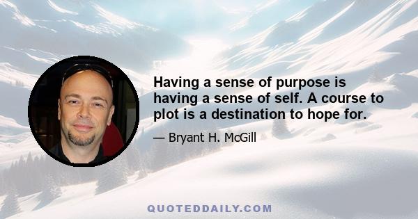 Having a sense of purpose is having a sense of self. A course to plot is a destination to hope for.