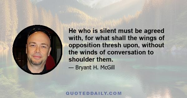 He who is silent must be agreed with, for what shall the wings of opposition thresh upon, without the winds of conversation to shoulder them.