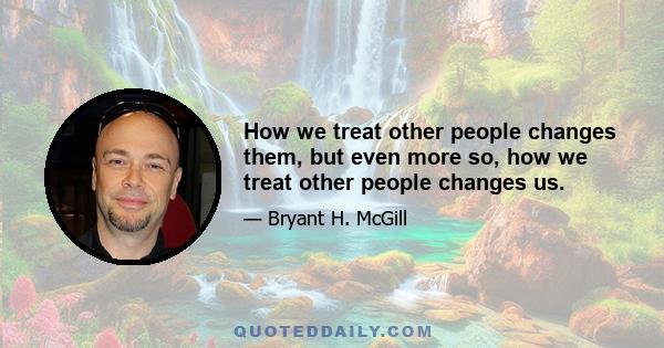 How we treat other people changes them, but even more so, how we treat other people changes us.