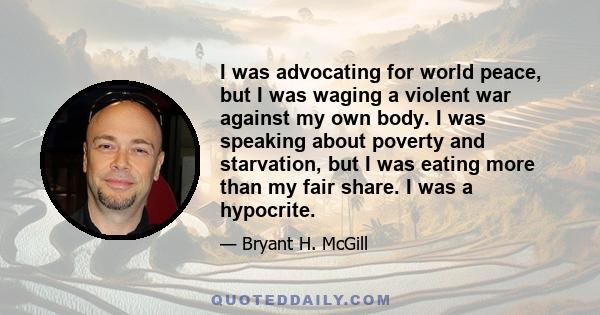 I was advocating for world peace, but I was waging a violent war against my own body. I was speaking about poverty and starvation, but I was eating more than my fair share. I was a hypocrite.