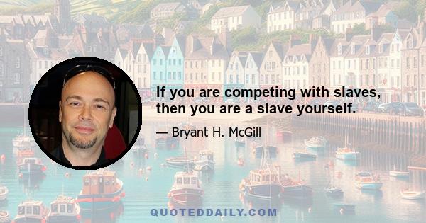 If you are competing with slaves, then you are a slave yourself.