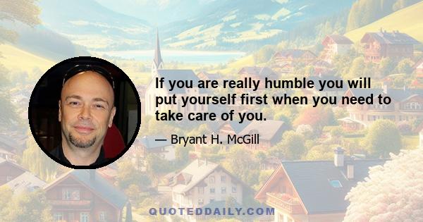 If you are really humble you will put yourself first when you need to take care of you.