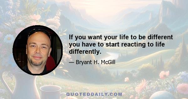 If you want your life to be different you have to start reacting to life differently.