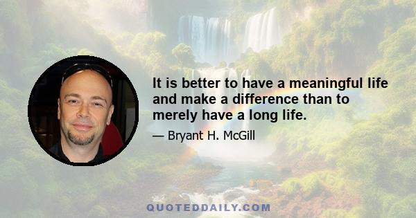 It is better to have a meaningful life and make a difference than to merely have a long life.