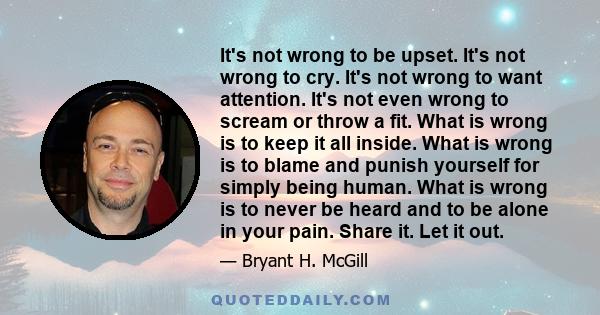 It's not wrong to be upset. It's not wrong to cry. It's not wrong to want attention. It's not even wrong to scream or throw a fit. What is wrong is to keep it all inside. What is wrong is to blame and punish yourself