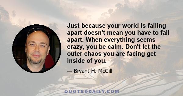 Just because your world is falling apart doesn't mean you have to fall apart. When everything seems crazy, you be calm. Don't let the outer chaos you are facing get inside of you.