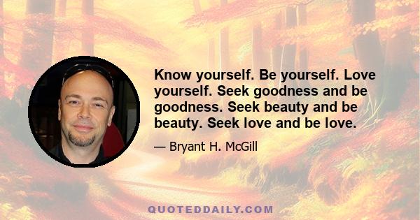 Know yourself. Be yourself. Love yourself. Seek goodness and be goodness. Seek beauty and be beauty. Seek love and be love.