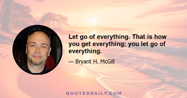 Let go of everything. That is how you get everything; you let go of everything.