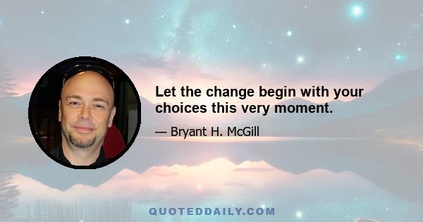 Let the change begin with your choices this very moment.