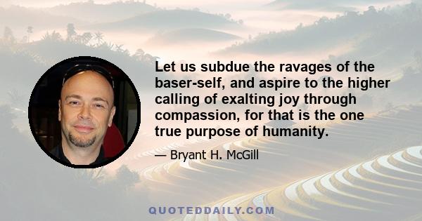 Let us subdue the ravages of the baser-self, and aspire to the higher calling of exalting joy through compassion, for that is the one true purpose of humanity.