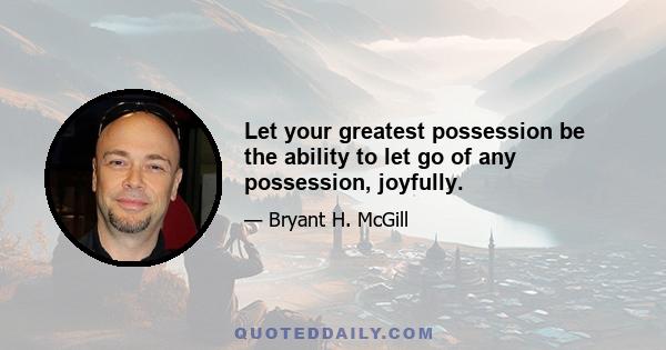 Let your greatest possession be the ability to let go of any possession, joyfully.