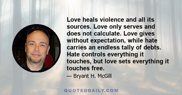 Love heals violence and all its sources. Love only serves and does not calculate. Love gives without expectation, while hate carries an endless tally of debts. Hate controls everything it touches, but love sets