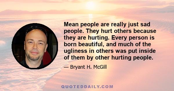 Mean people are really just sad people. They hurt others because they are hurting. Every person is born beautiful, and much of the ugliness in others was put inside of them by other hurting people.