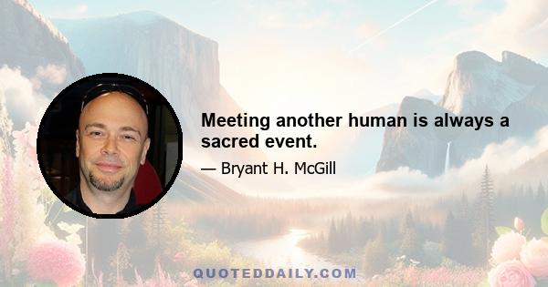 Meeting another human is always a sacred event.