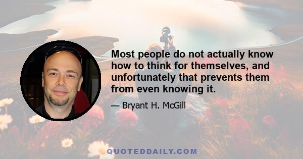 Most people do not actually know how to think for themselves, and unfortunately that prevents them from even knowing it.