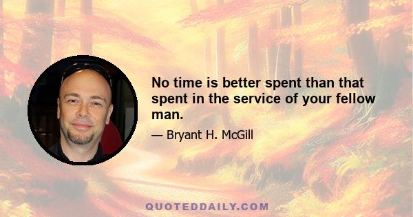 No time is better spent than that spent in the service of your fellow man.