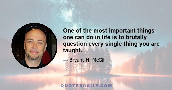 One of the most important things one can do in life is to brutally question every single thing you are taught.