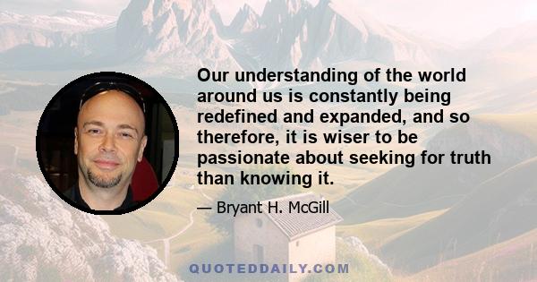 Our understanding of the world around us is constantly being redefined and expanded, and so therefore, it is wiser to be passionate about seeking for truth than knowing it.