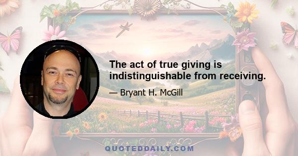 The act of true giving is indistinguishable from receiving.