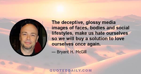 The deceptive, glossy media images of faces, bodies and social lifestyles, make us hate ourselves so we will buy a solution to love ourselves once again.