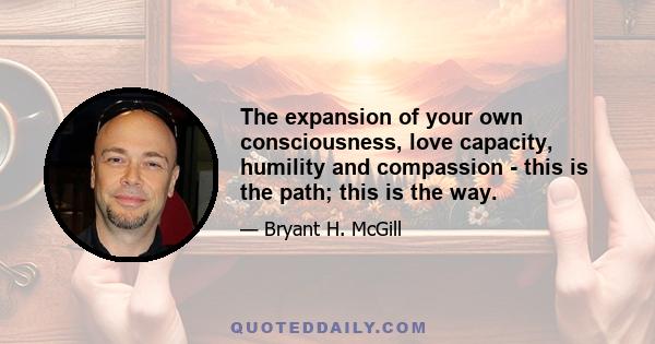 The expansion of your own consciousness, love capacity, humility and compassion - this is the path; this is the way.