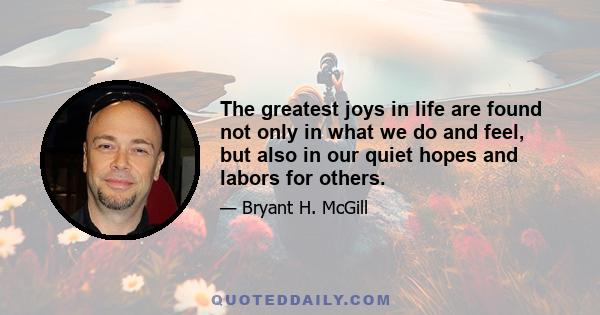 The greatest joys in life are found not only in what we do and feel, but also in our quiet hopes and labors for others.