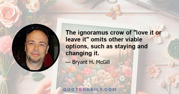 The ignoramus crow of love it or leave it omits other viable options, such as staying and changing it.