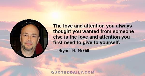 The love and attention you always thought you wanted from someone else is the love and attention you first need to give to yourself.