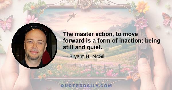 The master action, to move forward is a form of inaction; being still and quiet.