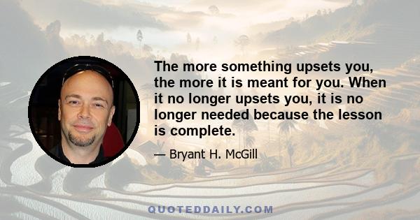 The more something upsets you, the more it is meant for you. When it no longer upsets you, it is no longer needed because the lesson is complete.