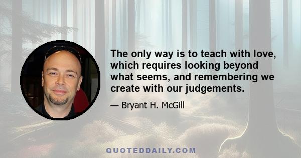 The only way is to teach with love, which requires looking beyond what seems, and remembering we create with our judgements.