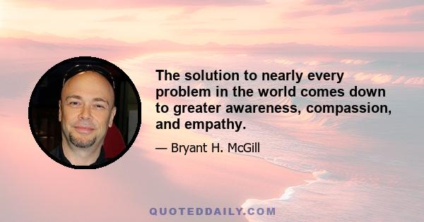 The solution to nearly every problem in the world comes down to greater awareness, compassion, and empathy.