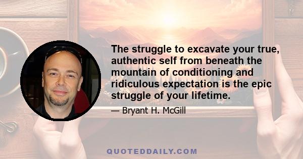 The struggle to excavate your true, authentic self from beneath the mountain of conditioning and ridiculous expectation is the epic struggle of your lifetime.