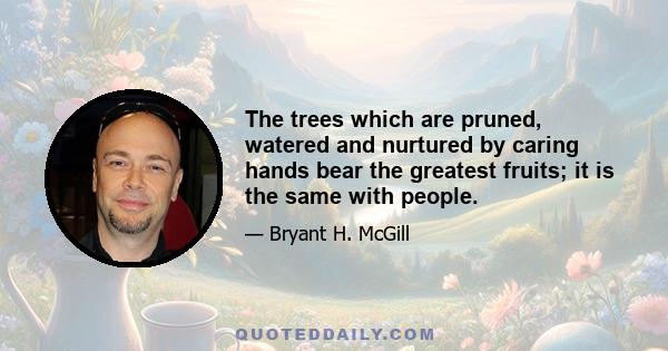 The trees which are pruned, watered and nurtured by caring hands bear the greatest fruits; it is the same with people.