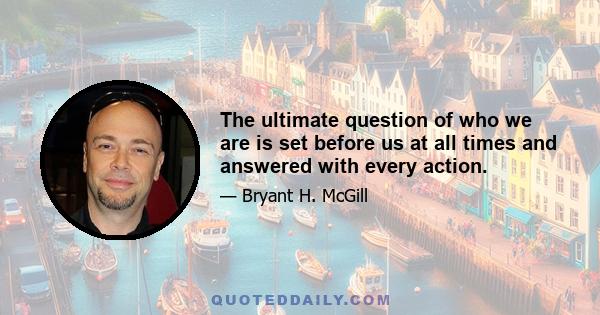 The ultimate question of who we are is set before us at all times and answered with every action.