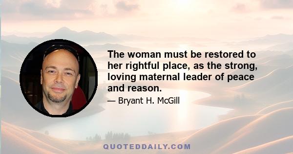 The woman must be restored to her rightful place, as the strong, loving maternal leader of peace and reason.