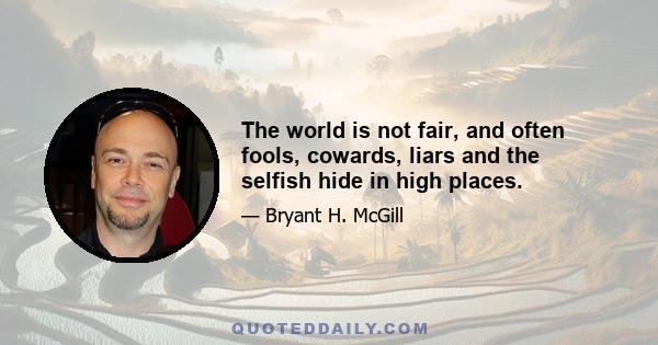 The world is not fair, and often fools, cowards, liars and the selfish hide in high places.