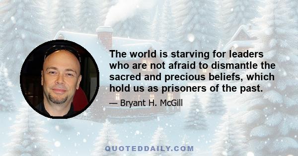 The world is starving for leaders who are not afraid to dismantle the sacred and precious beliefs, which hold us as prisoners of the past.