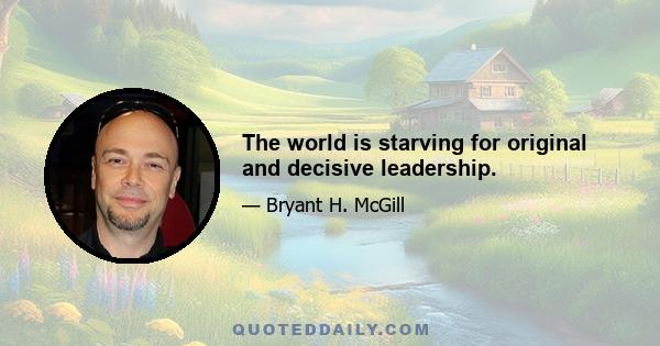 The world is starving for original and decisive leadership.