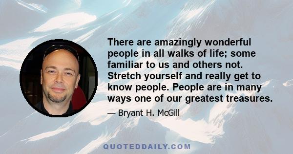 There are amazingly wonderful people in all walks of life; some familiar to us and others not. Stretch yourself and really get to know people. People are in many ways one of our greatest treasures.