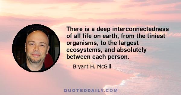 There is a deep interconnectedness of all life on earth, from the tiniest organisms, to the largest ecosystems, and absolutely between each person.