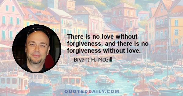 There is no love without forgiveness, and there is no forgiveness without love.