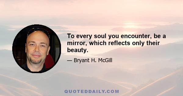 To every soul you encounter, be a mirror, which reflects only their beauty.