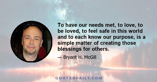 To have our needs met, to love, to be loved, to feel safe in this world and to each know our purpose, is a simple matter of creating those blessings for others.