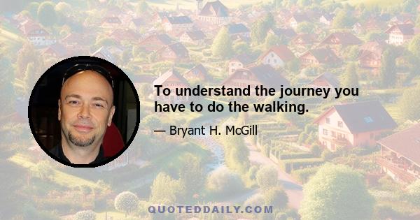 To understand the journey you have to do the walking.