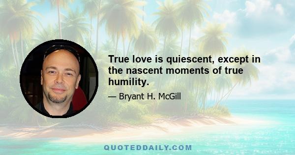 True love is quiescent, except in the nascent moments of true humility.